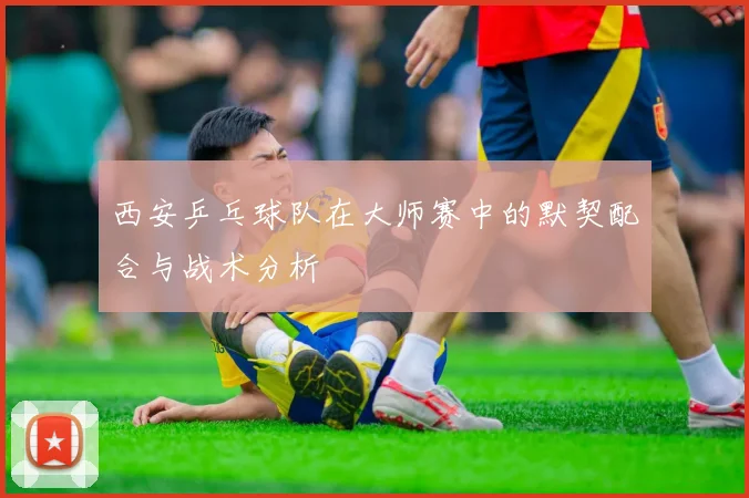 西安乒乓球队在大师赛中的默契配合与战术分析