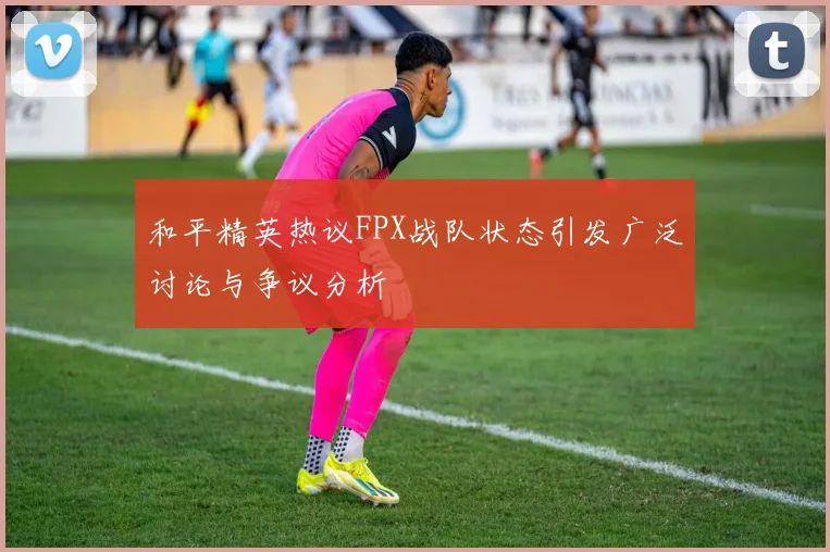 和平精英热议FPX战队状态引发广泛讨论与争议分析