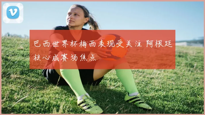 巴西世界杯梅西表现受关注 阿根廷核心成赛场焦点
