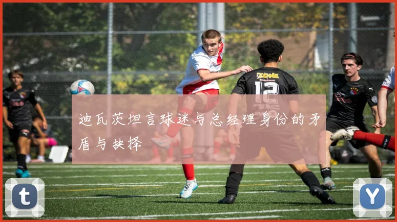 迪瓦茨坦言球迷与总经理身份的矛盾与抉择