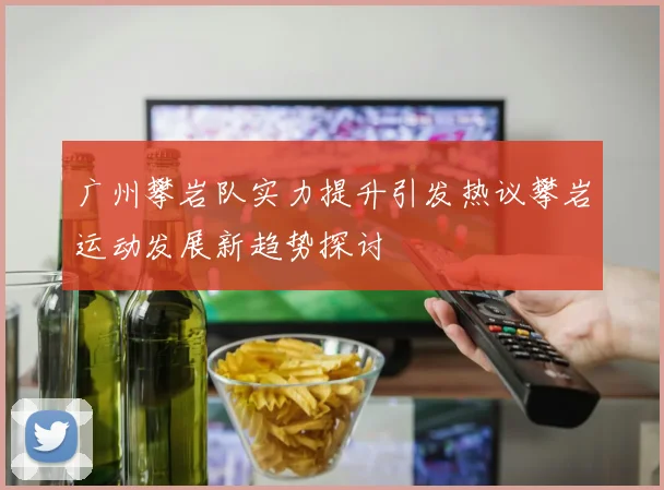 广州攀岩队实力提升引发热议攀岩运动发展新趋势探讨
