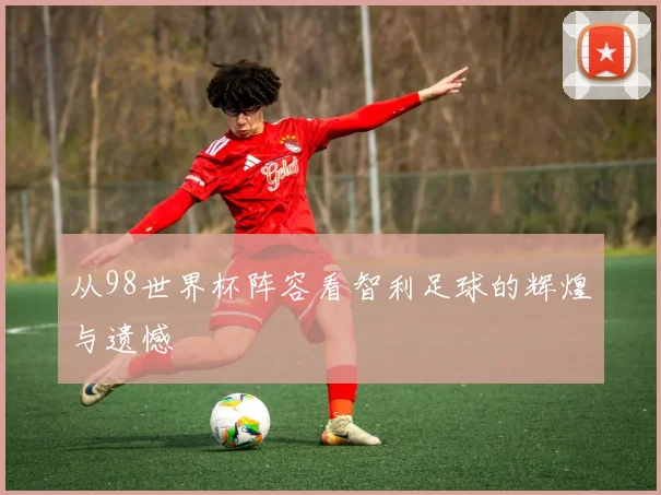 从98世界杯阵容看智利足球的辉煌与遗憾