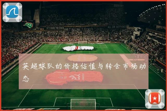 英超球队的价格估值与转会市场动态