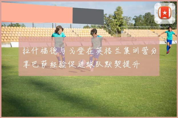 拉什福德与戈登在英格兰集训营分享巴萨经验促进球队默契提升