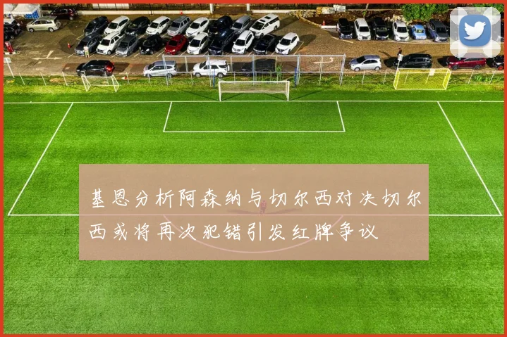 基恩分析阿森纳与切尔西对决切尔西或将再次犯错引发红牌争议