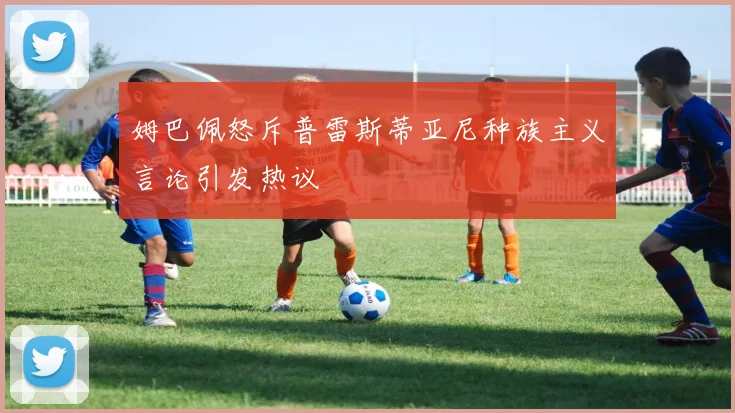 姆巴佩怒斥普雷斯蒂亚尼种族主义言论引发热议