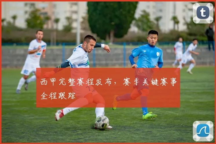 西甲完整赛程发布，赛季关键赛事全程跟踪