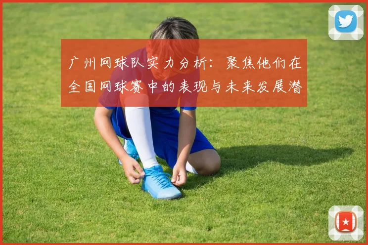 广州网球队实力分析：聚焦他们在全国网球赛中的表现与未来发展潜力